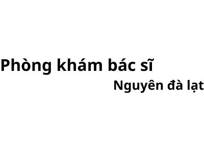 Phòng khám bác sĩ Nguyên đà lạt ở đâu? giá khám bao nhiêu tiền?