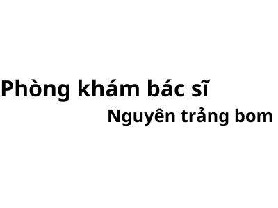 Phòng khám bác sĩ Nguyên trảng bom ở đâu? giá khám bao nhiêu tiền?